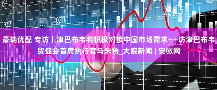 豪瑞优配 专访｜津巴布韦将积极对接中国市场需求——访津巴布韦贸促会首席执行官马朱鲁_大皖新闻 | 安徽网