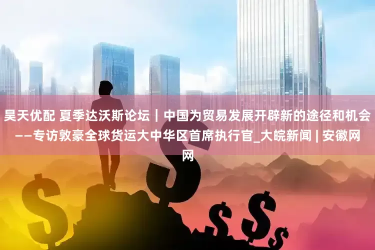 昊天优配 夏季达沃斯论坛｜中国为贸易发展开辟新的途径和机会——专访敦豪全球货运大中华区首席执行官_大皖新闻 | 安徽网