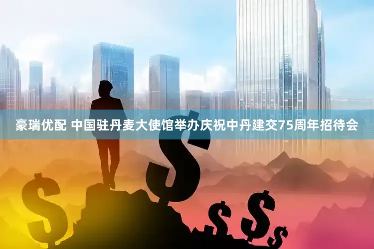 豪瑞优配 中国驻丹麦大使馆举办庆祝中丹建交75周年招待会