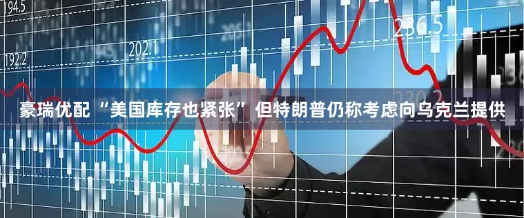 豪瑞优配 “美国库存也紧张” 但特朗普仍称考虑向乌克兰提供