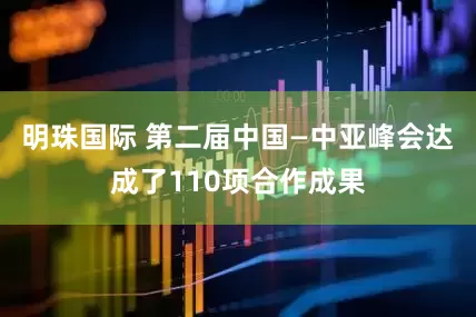 明珠国际 第二届中国—中亚峰会达成了110项合作成果