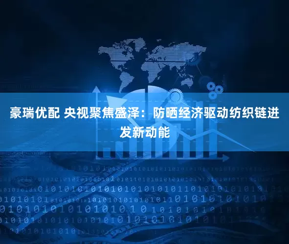豪瑞优配 央视聚焦盛泽：防晒经济驱动纺织链迸发新动能