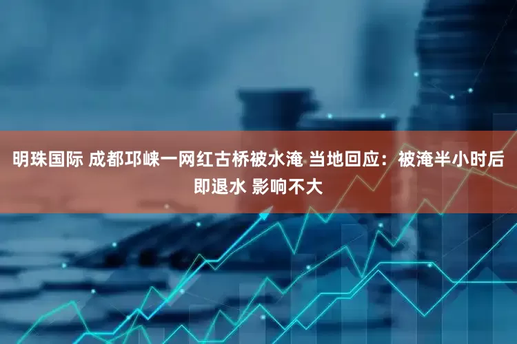 明珠国际 成都邛崃一网红古桥被水淹 当地回应：被淹半小时后即退水 影响不大