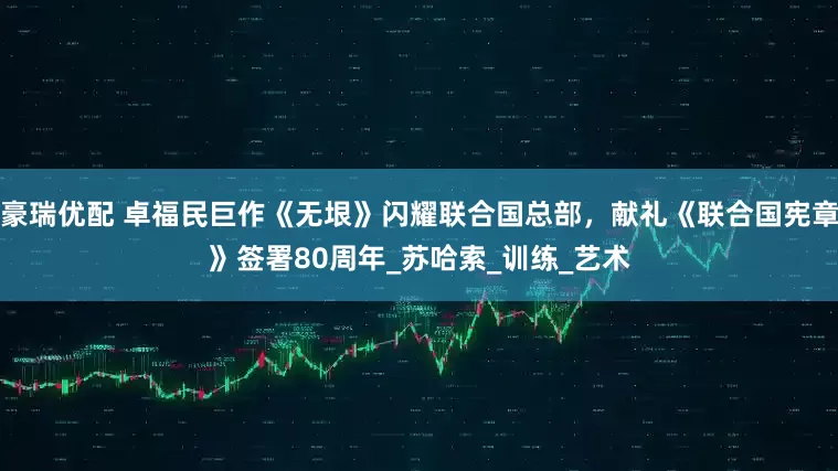 豪瑞优配 卓福民巨作《无垠》闪耀联合国总部，献礼《联合国宪章》签署80周年_苏哈索_训练_艺术
