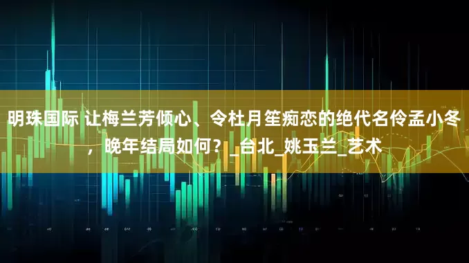 明珠国际 让梅兰芳倾心、令杜月笙痴恋的绝代名伶孟小冬，晚年结局如何？_台北_姚玉兰_艺术