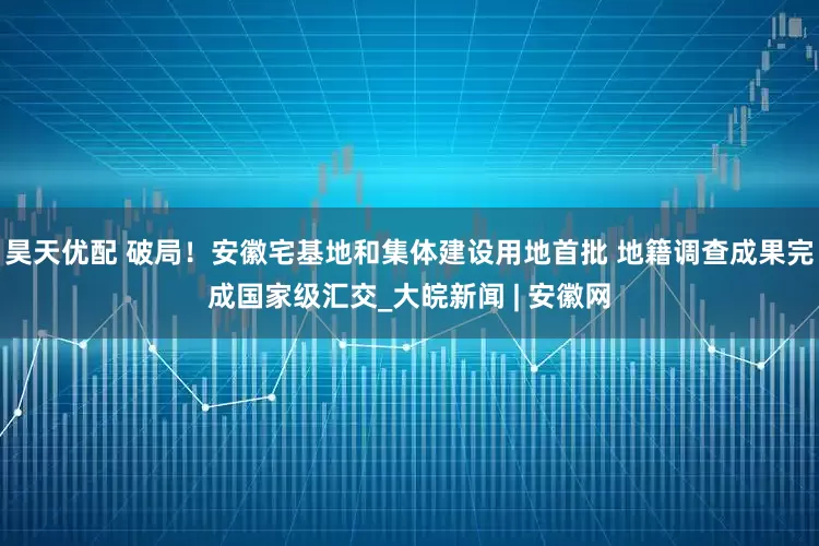 昊天优配 破局！安徽宅基地和集体建设用地首批 地籍调查成果完成国家级汇交_大皖新闻 | 安徽网