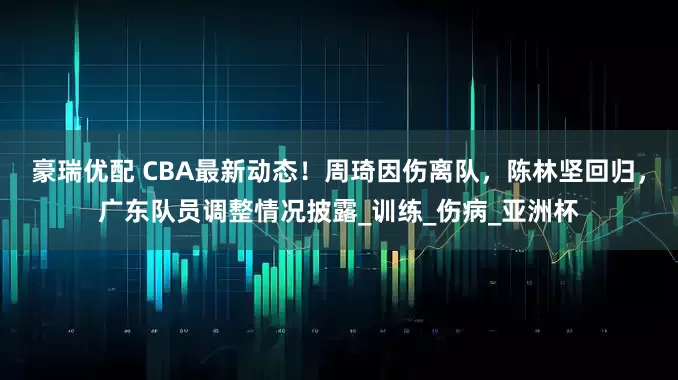 豪瑞优配 CBA最新动态！周琦因伤离队，陈林坚回归，广东队员调整情况披露_训练_伤病_亚洲杯