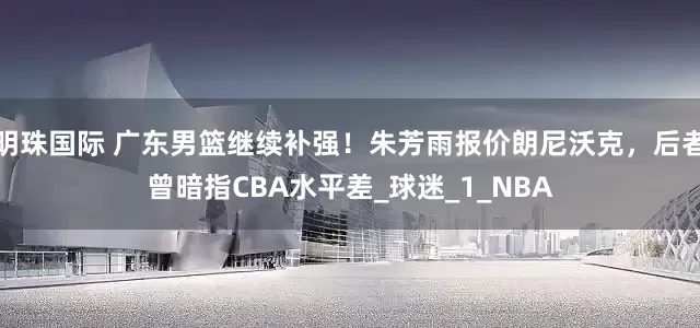 明珠国际 广东男篮继续补强！朱芳雨报价朗尼沃克，后者曾暗指CBA水平差_球迷_1_NBA