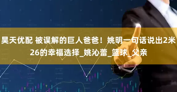 昊天优配 被误解的巨人爸爸！姚明一句话说出2米26的幸福选择_姚沁蕾_篮球_父亲