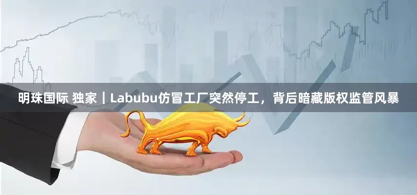 明珠国际 独家｜Labubu仿冒工厂突然停工，背后暗藏版权监管风暴