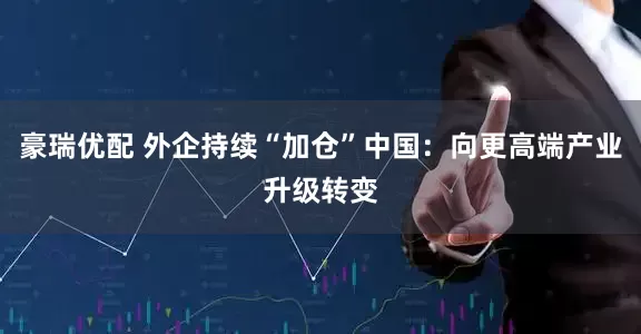 豪瑞优配 外企持续“加仓”中国：向更高端产业升级转变