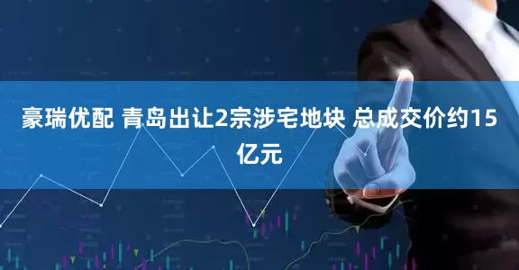 豪瑞优配 青岛出让2宗涉宅地块 总成交价约15亿元
