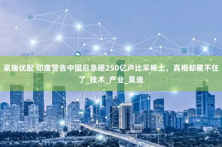 豪瑞优配 印度警告中国后急砸250亿卢比采稀土，真相却藏不住了_技术_产业_莫迪