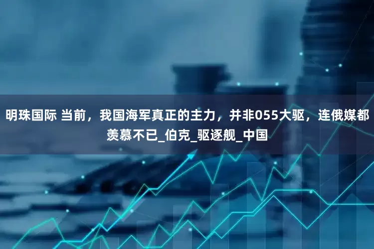 明珠国际 当前，我国海军真正的主力，并非055大驱，连俄媒都羡慕不已_伯克_驱逐舰_中国