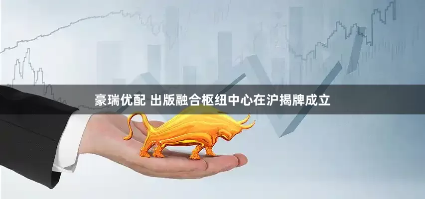 豪瑞优配 出版融合枢纽中心在沪揭牌成立