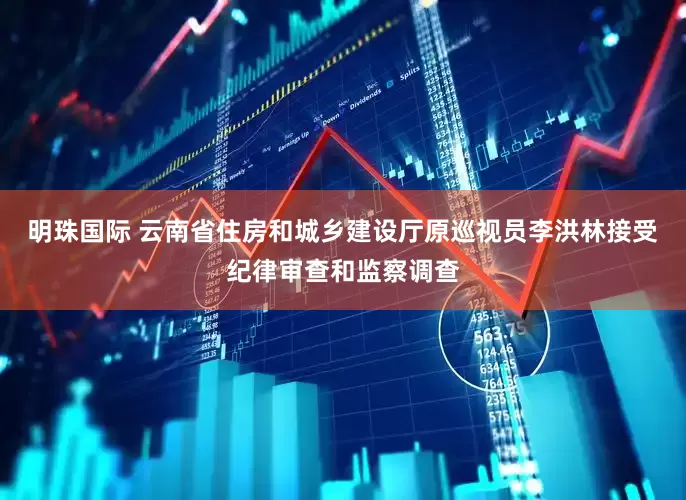明珠国际 云南省住房和城乡建设厅原巡视员李洪林接受纪律审查和监察调查