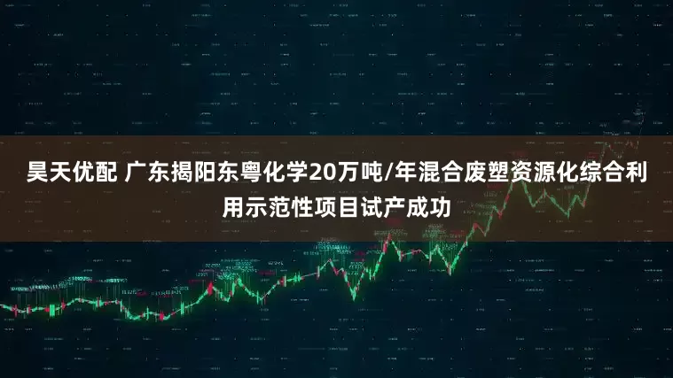 昊天优配 广东揭阳东粤化学20万吨/年混合废塑资源化综合利用示范性项目试产成功