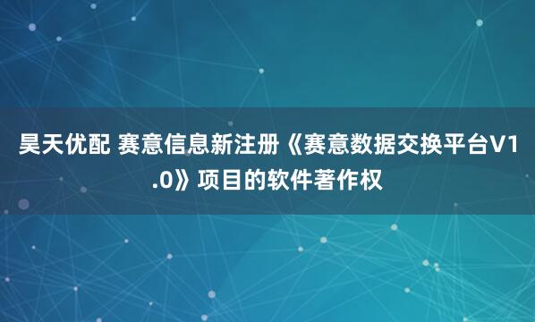 昊天优配 赛意信息新注册《赛意数据交换平台V1.0》项目的软件著作权