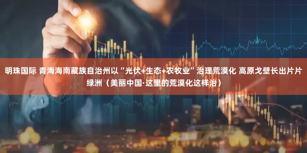 明珠国际 青海海南藏族自治州以“光伏+生态+农牧业”治理荒漠化 高原戈壁长出片片绿洲（美丽中国·这里的荒漠化这样治）