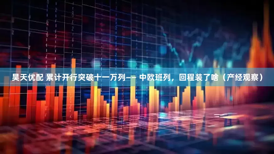 昊天优配 累计开行突破十一万列—— 中欧班列，回程装了啥（产经观察）