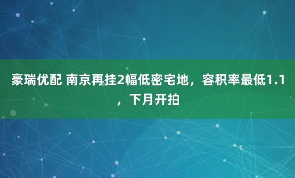 豪瑞优配 南京再挂2幅低密宅地，容积率最低1.1，下月开拍