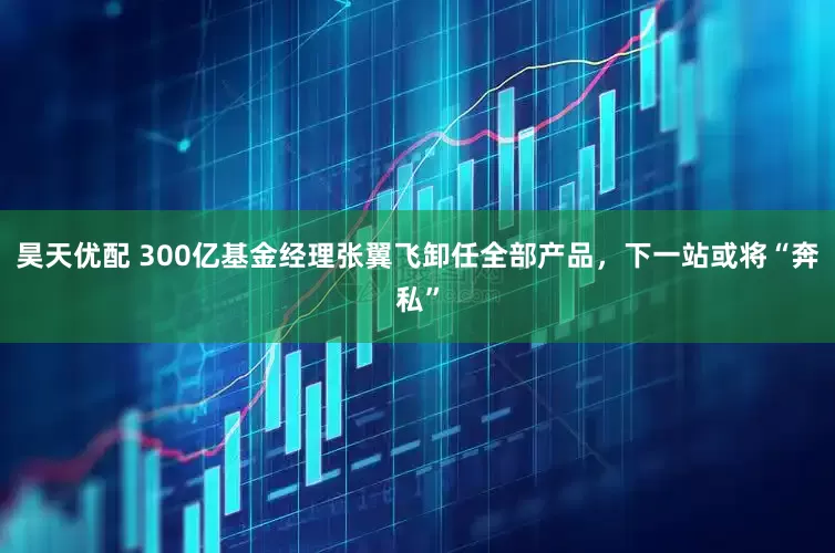 昊天优配 300亿基金经理张翼飞卸任全部产品，下一站或将“奔私”