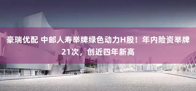 豪瑞优配 中邮人寿举牌绿色动力H股！年内险资举牌21次，创近四年新高