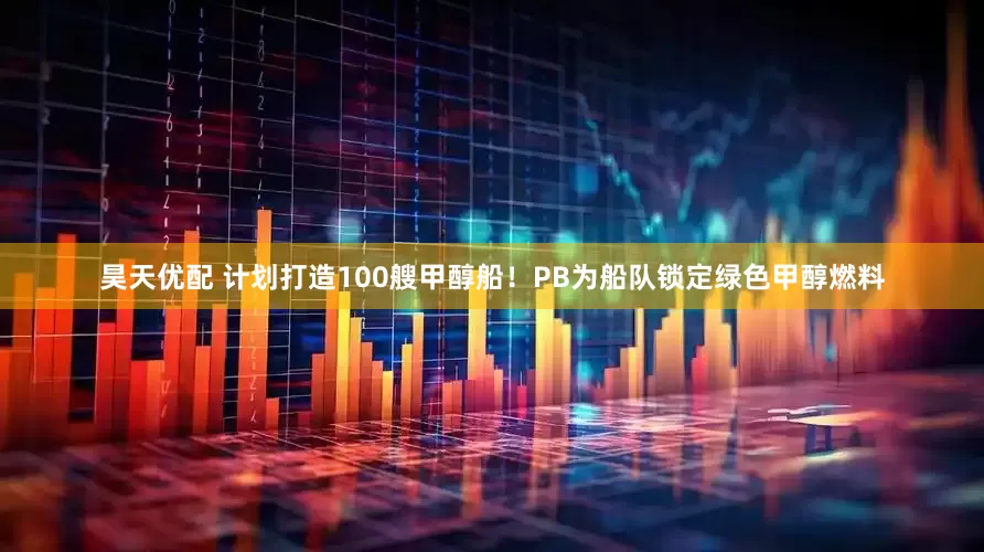 昊天优配 计划打造100艘甲醇船！PB为船队锁定绿色甲醇燃料