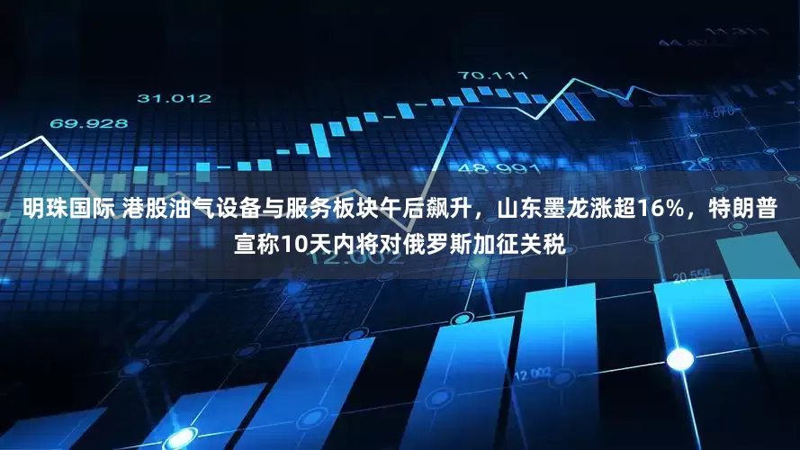 明珠国际 港股油气设备与服务板块午后飙升，山东墨龙涨超16%，特朗普宣称10天内将对俄罗斯加征关税