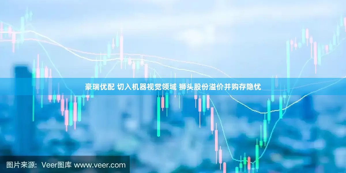 豪瑞优配 切入机器视觉领域 狮头股份溢价并购存隐忧