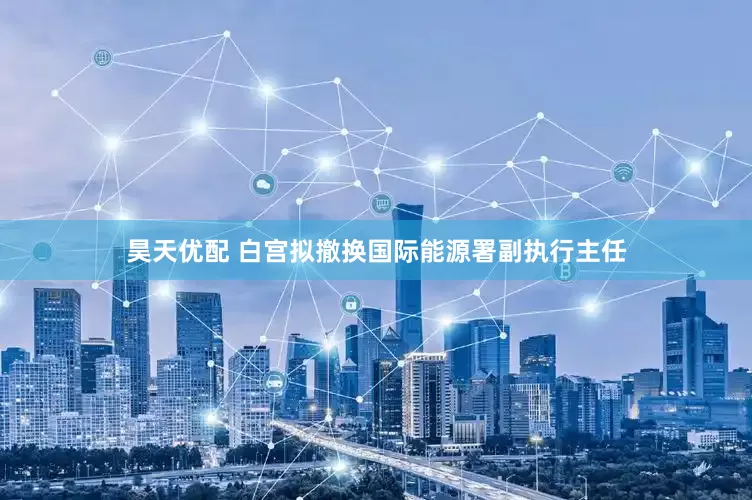 昊天优配 白宫拟撤换国际能源署副执行主任