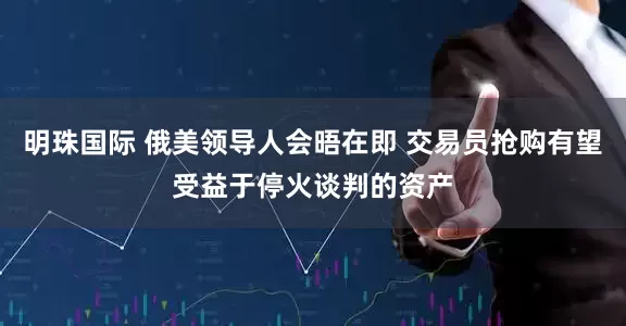 明珠国际 俄美领导人会晤在即 交易员抢购有望受益于停火谈判的资产