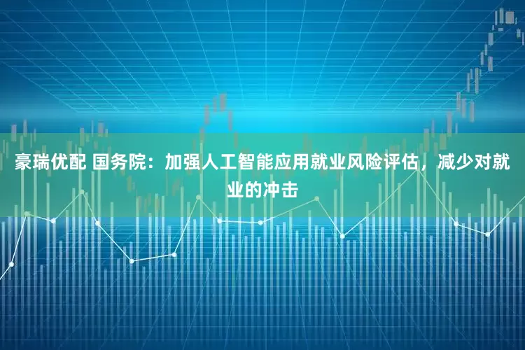 豪瑞优配 国务院：加强人工智能应用就业风险评估，减少对就业的冲击