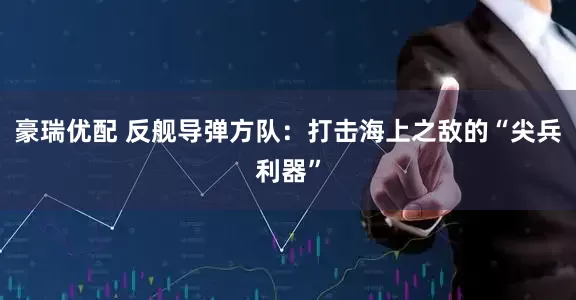 豪瑞优配 反舰导弹方队：打击海上之敌的“尖兵利器”