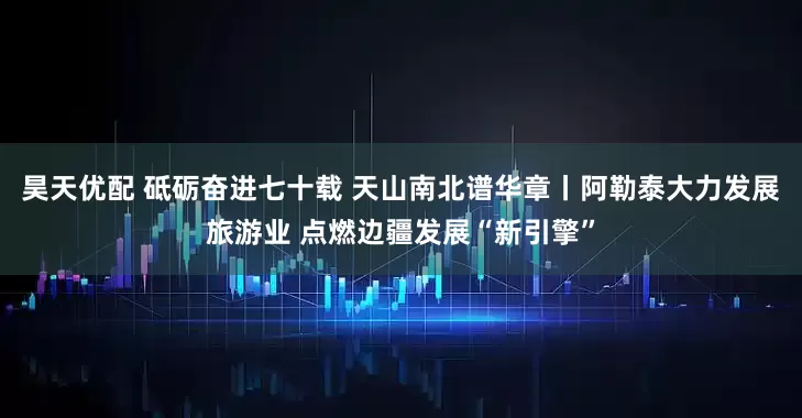 昊天优配 砥砺奋进七十载 天山南北谱华章丨阿勒泰大力发展旅游业 点燃边疆发展“新引擎”