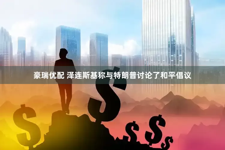 豪瑞优配 泽连斯基称与特朗普讨论了和平倡议