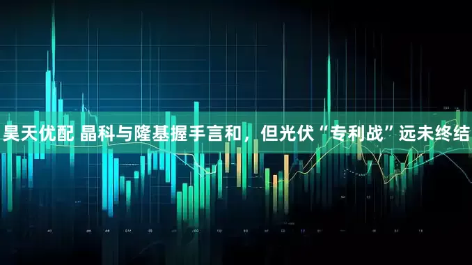 昊天优配 晶科与隆基握手言和，但光伏“专利战”远未终结