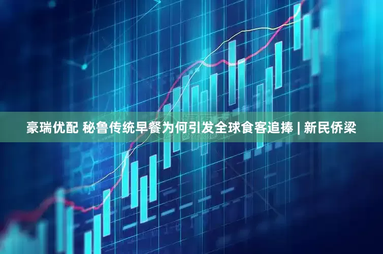 豪瑞优配 秘鲁传统早餐为何引发全球食客追捧 | 新民侨梁