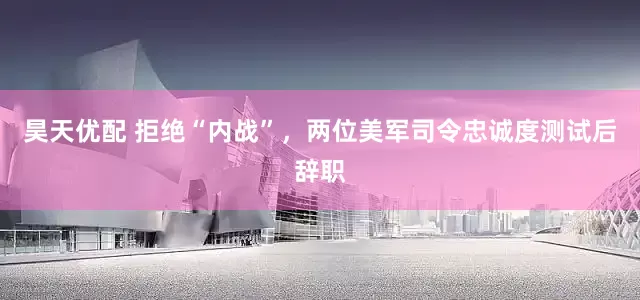 昊天优配 拒绝“内战”，两位美军司令忠诚度测试后辞职