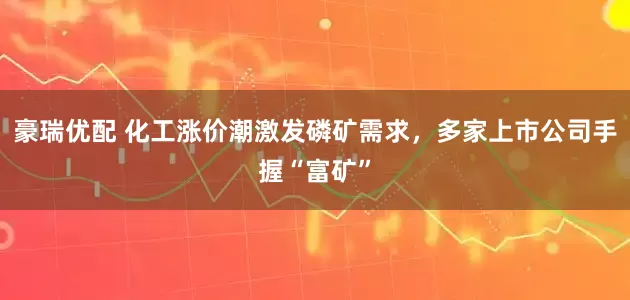 豪瑞优配 化工涨价潮激发磷矿需求，多家上市公司手握“富矿”