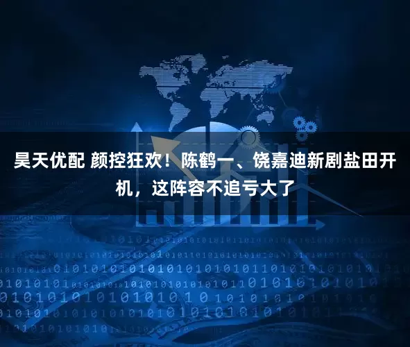 昊天优配 颜控狂欢！陈鹤一、饶嘉迪新剧盐田开机，这阵容不追亏大了