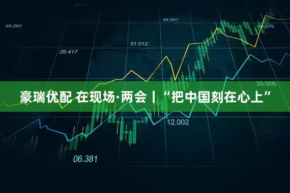 豪瑞优配 在现场·两会丨“把中国刻在心上”