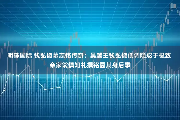 明珠国际 钱弘俶墓志铭传奇：吴越王钱弘俶低调隐忍于极致 亲家翁慎知礼撰铭圆其身后事