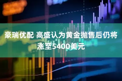豪瑞优配 高盛认为黄金抛售后仍将涨至5400美元