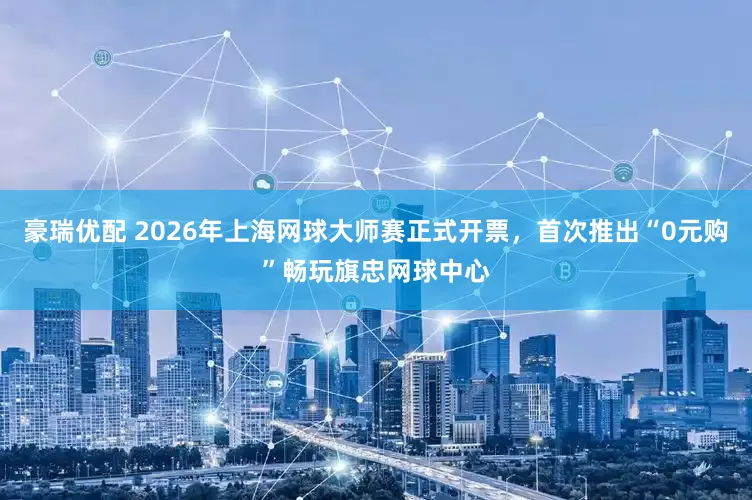 豪瑞优配 2026年上海网球大师赛正式开票,首次推出“0元购”畅玩旗忠网球中心