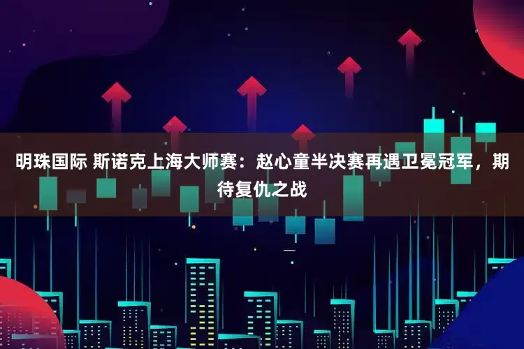 明珠国际 斯诺克上海大师赛：赵心童半决赛再遇卫冕冠军，期待复仇之战