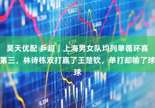 昊天优配 乒超｜上海男女队均列单循环赛第三，林诗栋双打赢了王楚钦，单打却输了球