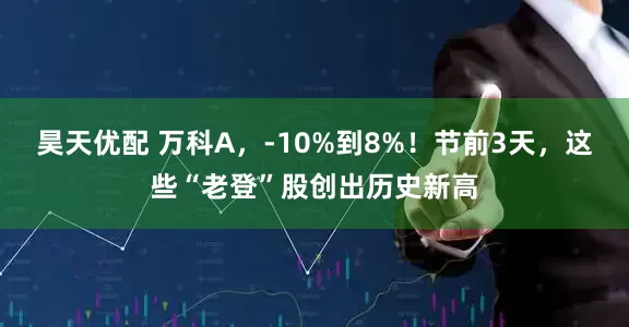 昊天优配 万科A，-10%到8%！节前3天，这些“老登”股创出历史新高